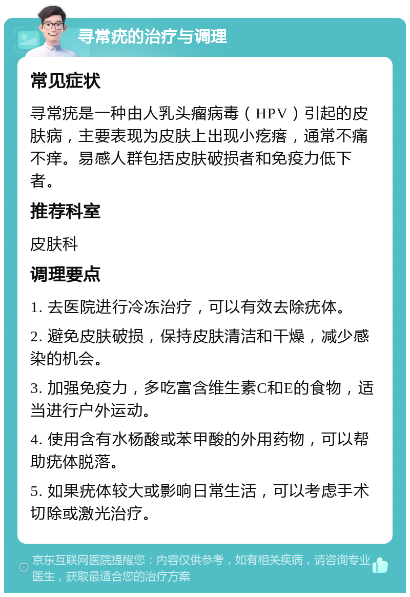 寻常疣的治疗与调理 常见症状 寻常疣是一种由人乳头瘤病毒（HPV）引起的皮肤病，主要表现为皮肤上出现小疙瘩，通常不痛不痒。易感人群包括皮肤破损者和免疫力低下者。 推荐科室 皮肤科 调理要点 1. 去医院进行冷冻治疗，可以有效去除疣体。 2. 避免皮肤破损，保持皮肤清洁和干燥，减少感染的机会。 3. 加强免疫力，多吃富含维生素C和E的食物，适当进行户外运动。 4. 使用含有水杨酸或苯甲酸的外用药物，可以帮助疣体脱落。 5. 如果疣体较大或影响日常生活，可以考虑手术切除或激光治疗。