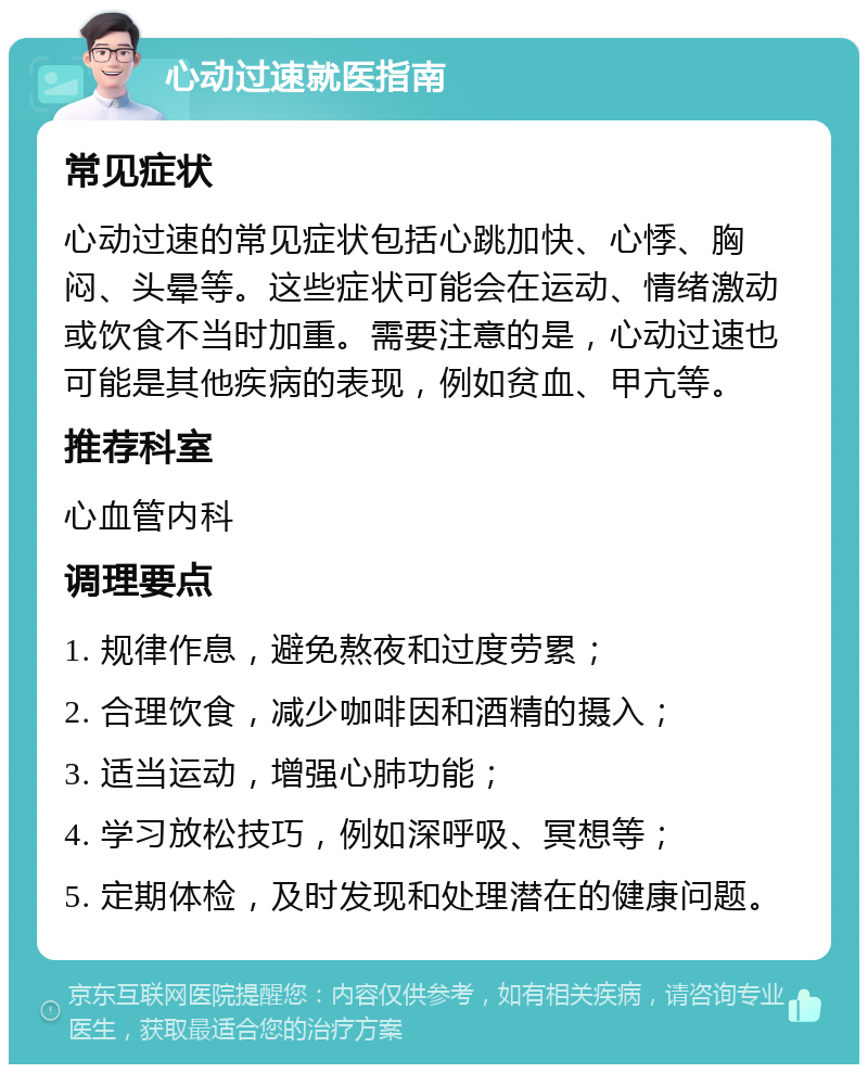 心动过速就医指南 常见症状 心动过速的常见症状包括心跳加快、心悸、胸闷、头晕等。这些症状可能会在运动、情绪激动或饮食不当时加重。需要注意的是，心动过速也可能是其他疾病的表现，例如贫血、甲亢等。 推荐科室 心血管内科 调理要点 1. 规律作息，避免熬夜和过度劳累； 2. 合理饮食，减少咖啡因和酒精的摄入； 3. 适当运动，增强心肺功能； 4. 学习放松技巧，例如深呼吸、冥想等； 5. 定期体检，及时发现和处理潜在的健康问题。