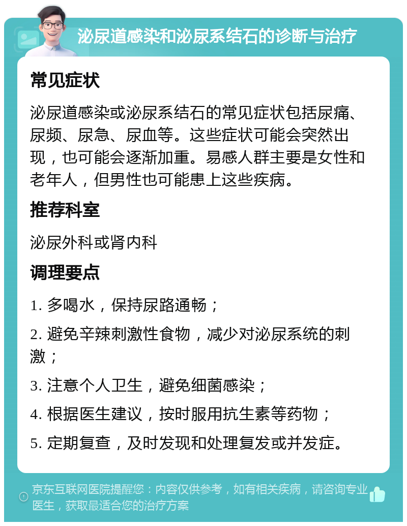 泌尿道感染和泌尿系结石的诊断与治疗 常见症状 泌尿道感染或泌尿系结石的常见症状包括尿痛、尿频、尿急、尿血等。这些症状可能会突然出现，也可能会逐渐加重。易感人群主要是女性和老年人，但男性也可能患上这些疾病。 推荐科室 泌尿外科或肾内科 调理要点 1. 多喝水，保持尿路通畅； 2. 避免辛辣刺激性食物，减少对泌尿系统的刺激； 3. 注意个人卫生，避免细菌感染； 4. 根据医生建议，按时服用抗生素等药物； 5. 定期复查，及时发现和处理复发或并发症。