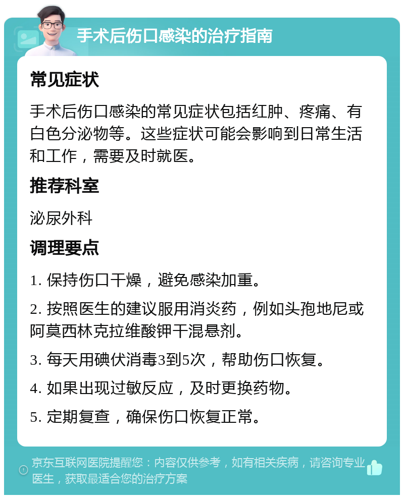 手术后伤口感染的治疗指南 常见症状 手术后伤口感染的常见症状包括红肿、疼痛、有白色分泌物等。这些症状可能会影响到日常生活和工作，需要及时就医。 推荐科室 泌尿外科 调理要点 1. 保持伤口干燥，避免感染加重。 2. 按照医生的建议服用消炎药，例如头孢地尼或阿莫西林克拉维酸钾干混悬剂。 3. 每天用碘伏消毒3到5次，帮助伤口恢复。 4. 如果出现过敏反应，及时更换药物。 5. 定期复查，确保伤口恢复正常。