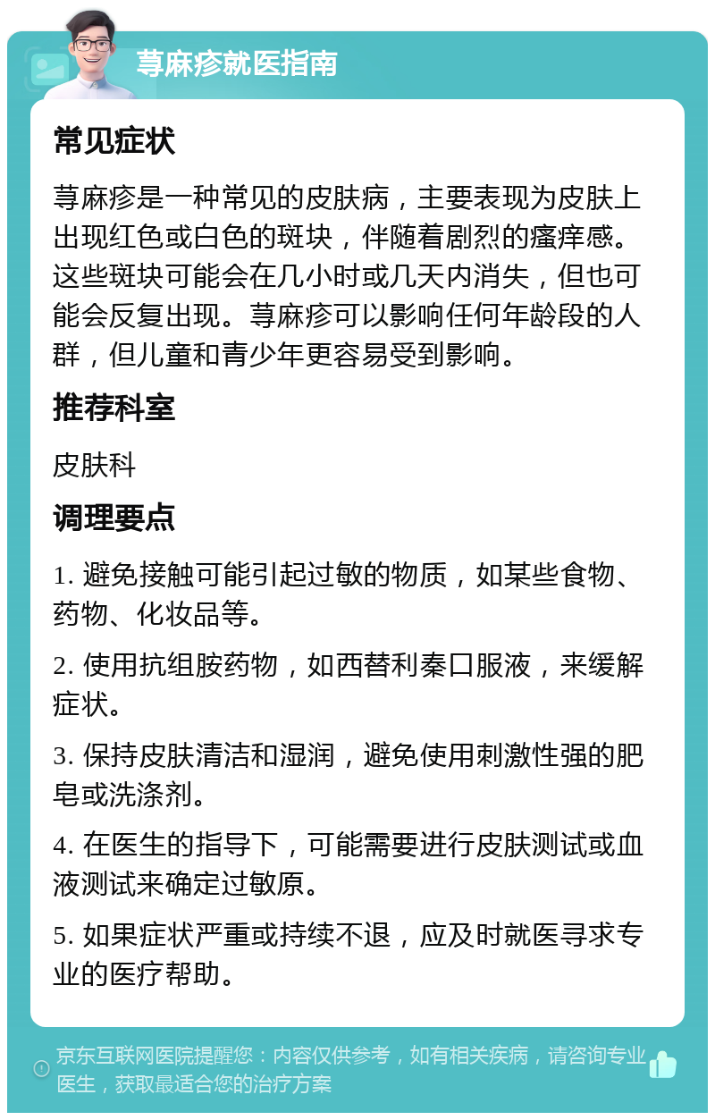 荨麻疹就医指南 常见症状 荨麻疹是一种常见的皮肤病，主要表现为皮肤上出现红色或白色的斑块，伴随着剧烈的瘙痒感。这些斑块可能会在几小时或几天内消失，但也可能会反复出现。荨麻疹可以影响任何年龄段的人群，但儿童和青少年更容易受到影响。 推荐科室 皮肤科 调理要点 1. 避免接触可能引起过敏的物质，如某些食物、药物、化妆品等。 2. 使用抗组胺药物，如西替利秦口服液，来缓解症状。 3. 保持皮肤清洁和湿润，避免使用刺激性强的肥皂或洗涤剂。 4. 在医生的指导下，可能需要进行皮肤测试或血液测试来确定过敏原。 5. 如果症状严重或持续不退，应及时就医寻求专业的医疗帮助。