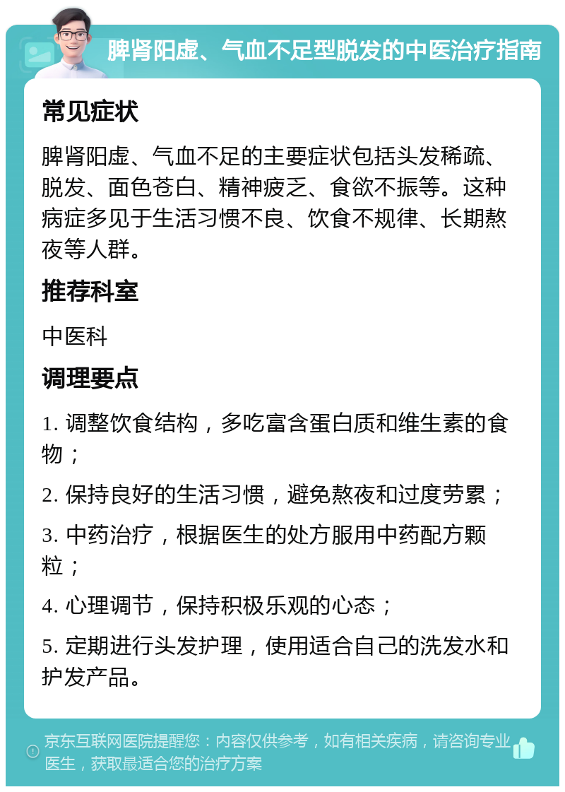 脾肾阳虚、气血不足型脱发的中医治疗指南 常见症状 脾肾阳虚、气血不足的主要症状包括头发稀疏、脱发、面色苍白、精神疲乏、食欲不振等。这种病症多见于生活习惯不良、饮食不规律、长期熬夜等人群。 推荐科室 中医科 调理要点 1. 调整饮食结构，多吃富含蛋白质和维生素的食物； 2. 保持良好的生活习惯，避免熬夜和过度劳累； 3. 中药治疗，根据医生的处方服用中药配方颗粒； 4. 心理调节，保持积极乐观的心态； 5. 定期进行头发护理，使用适合自己的洗发水和护发产品。