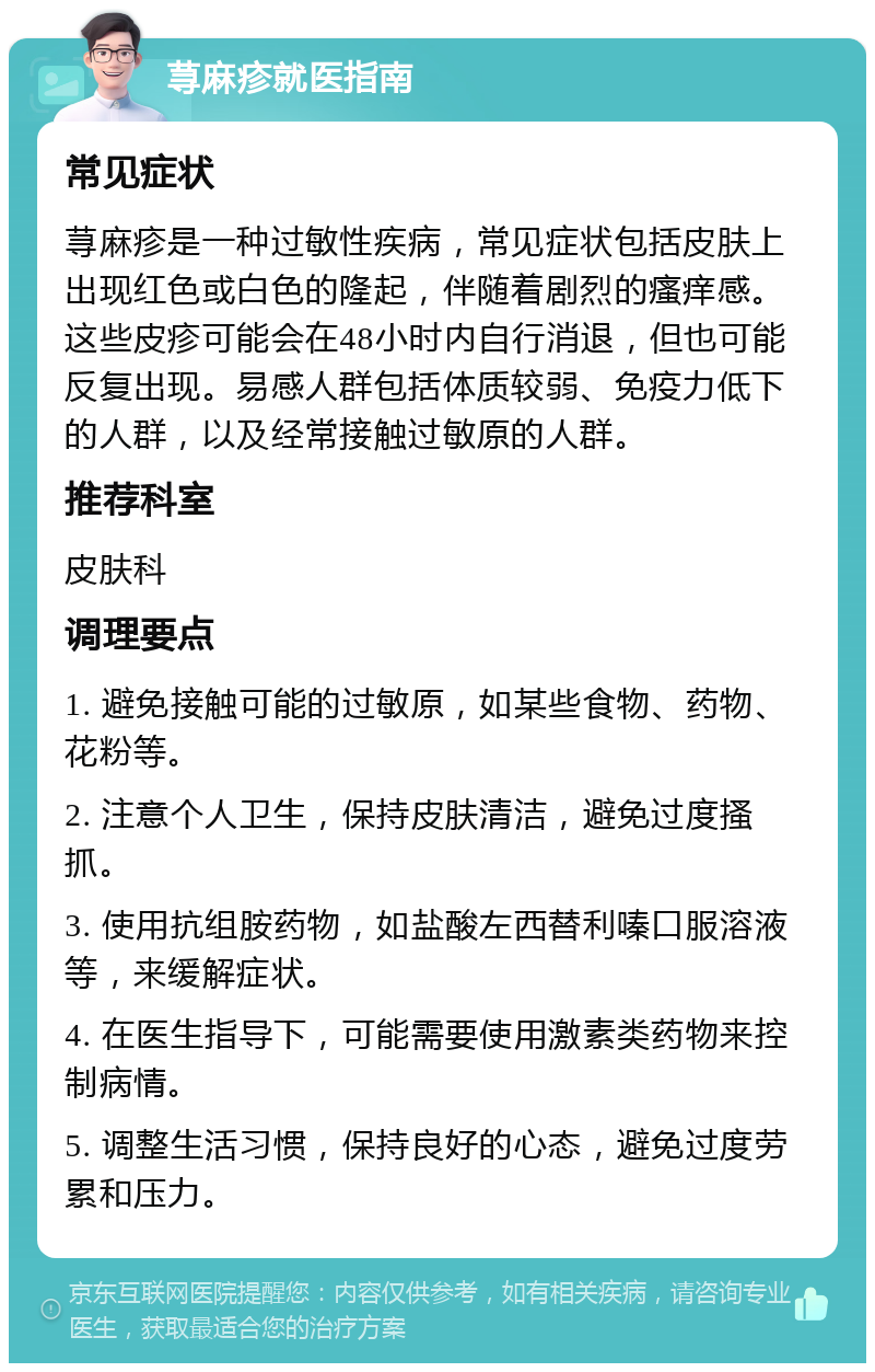 荨麻疹就医指南 常见症状 荨麻疹是一种过敏性疾病，常见症状包括皮肤上出现红色或白色的隆起，伴随着剧烈的瘙痒感。这些皮疹可能会在48小时内自行消退，但也可能反复出现。易感人群包括体质较弱、免疫力低下的人群，以及经常接触过敏原的人群。 推荐科室 皮肤科 调理要点 1. 避免接触可能的过敏原，如某些食物、药物、花粉等。 2. 注意个人卫生，保持皮肤清洁，避免过度搔抓。 3. 使用抗组胺药物，如盐酸左西替利嗪口服溶液等，来缓解症状。 4. 在医生指导下，可能需要使用激素类药物来控制病情。 5. 调整生活习惯，保持良好的心态，避免过度劳累和压力。