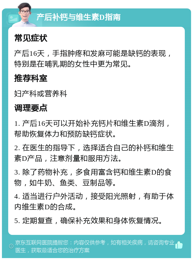 产后补钙与维生素D指南 常见症状 产后16天，手指肿疼和发麻可能是缺钙的表现，特别是在哺乳期的女性中更为常见。 推荐科室 妇产科或营养科 调理要点 1. 产后16天可以开始补充钙片和维生素D滴剂，帮助恢复体力和预防缺钙症状。 2. 在医生的指导下，选择适合自己的补钙和维生素D产品，注意剂量和服用方法。 3. 除了药物补充，多食用富含钙和维生素D的食物，如牛奶、鱼类、豆制品等。 4. 适当进行户外活动，接受阳光照射，有助于体内维生素D的合成。 5. 定期复查，确保补充效果和身体恢复情况。