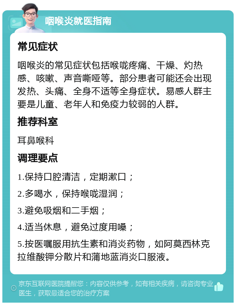 咽喉炎就医指南 常见症状 咽喉炎的常见症状包括喉咙疼痛、干燥、灼热感、咳嗽、声音嘶哑等。部分患者可能还会出现发热、头痛、全身不适等全身症状。易感人群主要是儿童、老年人和免疫力较弱的人群。 推荐科室 耳鼻喉科 调理要点 1.保持口腔清洁，定期漱口； 2.多喝水，保持喉咙湿润； 3.避免吸烟和二手烟； 4.适当休息，避免过度用嗓； 5.按医嘱服用抗生素和消炎药物，如阿莫西林克拉维酸钾分散片和蒲地蓝消炎口服液。