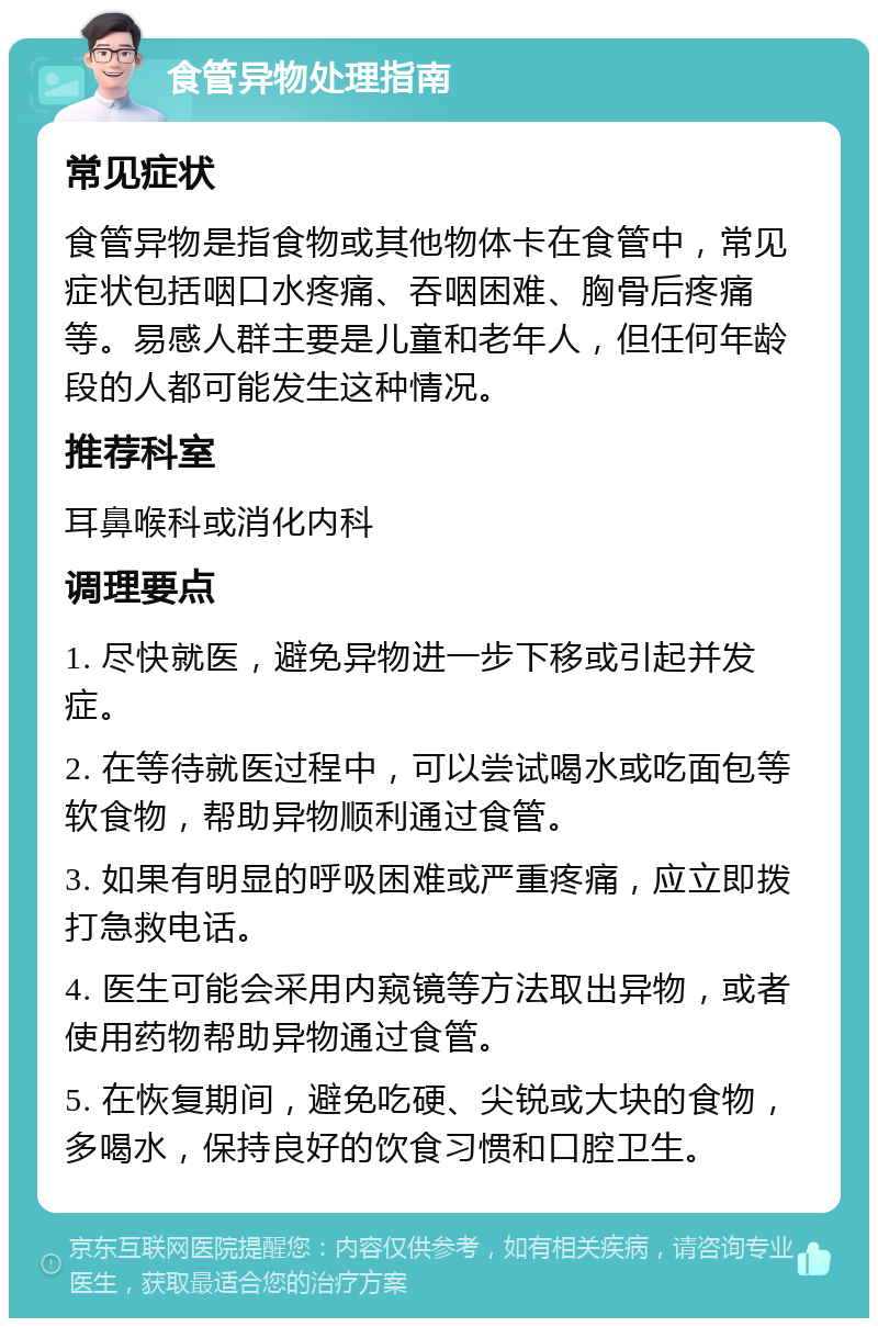 食管异物处理指南 常见症状 食管异物是指食物或其他物体卡在食管中，常见症状包括咽口水疼痛、吞咽困难、胸骨后疼痛等。易感人群主要是儿童和老年人，但任何年龄段的人都可能发生这种情况。 推荐科室 耳鼻喉科或消化内科 调理要点 1. 尽快就医，避免异物进一步下移或引起并发症。 2. 在等待就医过程中，可以尝试喝水或吃面包等软食物，帮助异物顺利通过食管。 3. 如果有明显的呼吸困难或严重疼痛，应立即拨打急救电话。 4. 医生可能会采用内窥镜等方法取出异物，或者使用药物帮助异物通过食管。 5. 在恢复期间，避免吃硬、尖锐或大块的食物，多喝水，保持良好的饮食习惯和口腔卫生。