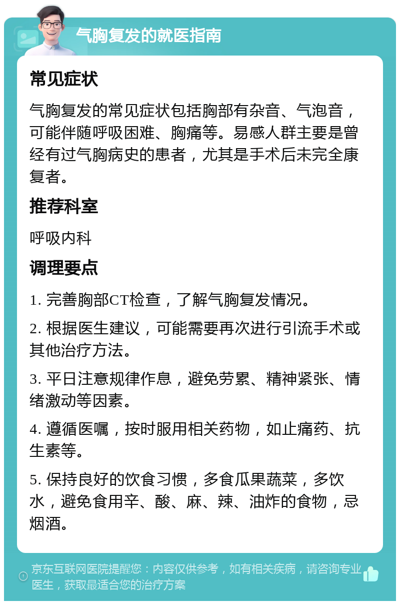 气胸复发的就医指南 常见症状 气胸复发的常见症状包括胸部有杂音、气泡音，可能伴随呼吸困难、胸痛等。易感人群主要是曾经有过气胸病史的患者，尤其是手术后未完全康复者。 推荐科室 呼吸内科 调理要点 1. 完善胸部CT检查，了解气胸复发情况。 2. 根据医生建议，可能需要再次进行引流手术或其他治疗方法。 3. 平日注意规律作息，避免劳累、精神紧张、情绪激动等因素。 4. 遵循医嘱，按时服用相关药物，如止痛药、抗生素等。 5. 保持良好的饮食习惯，多食瓜果蔬菜，多饮水，避免食用辛、酸、麻、辣、油炸的食物，忌烟酒。