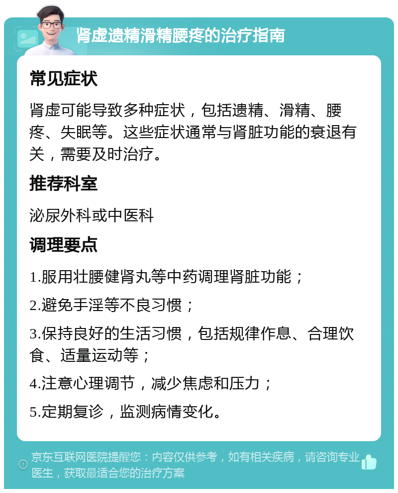 肾虚遗精滑精腰疼的治疗指南 常见症状 肾虚可能导致多种症状，包括遗精、滑精、腰疼、失眠等。这些症状通常与肾脏功能的衰退有关，需要及时治疗。 推荐科室 泌尿外科或中医科 调理要点 1.服用壮腰健肾丸等中药调理肾脏功能； 2.避免手淫等不良习惯； 3.保持良好的生活习惯，包括规律作息、合理饮食、适量运动等； 4.注意心理调节，减少焦虑和压力； 5.定期复诊，监测病情变化。