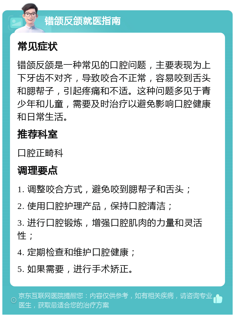 错颌反颌就医指南 常见症状 错颌反颌是一种常见的口腔问题，主要表现为上下牙齿不对齐，导致咬合不正常，容易咬到舌头和腮帮子，引起疼痛和不适。这种问题多见于青少年和儿童，需要及时治疗以避免影响口腔健康和日常生活。 推荐科室 口腔正畸科 调理要点 1. 调整咬合方式，避免咬到腮帮子和舌头； 2. 使用口腔护理产品，保持口腔清洁； 3. 进行口腔锻炼，增强口腔肌肉的力量和灵活性； 4. 定期检查和维护口腔健康； 5. 如果需要，进行手术矫正。