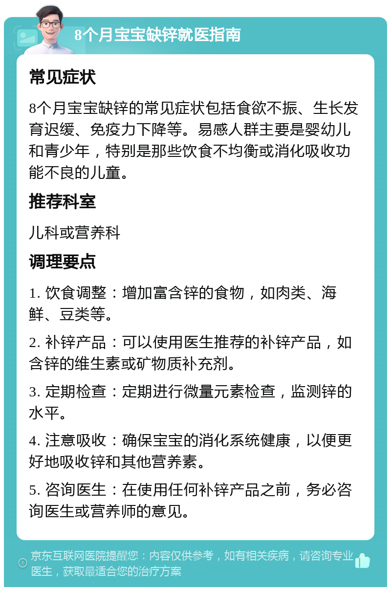 8个月宝宝缺锌就医指南 常见症状 8个月宝宝缺锌的常见症状包括食欲不振、生长发育迟缓、免疫力下降等。易感人群主要是婴幼儿和青少年，特别是那些饮食不均衡或消化吸收功能不良的儿童。 推荐科室 儿科或营养科 调理要点 1. 饮食调整：增加富含锌的食物，如肉类、海鲜、豆类等。 2. 补锌产品：可以使用医生推荐的补锌产品，如含锌的维生素或矿物质补充剂。 3. 定期检查：定期进行微量元素检查，监测锌的水平。 4. 注意吸收：确保宝宝的消化系统健康，以便更好地吸收锌和其他营养素。 5. 咨询医生：在使用任何补锌产品之前，务必咨询医生或营养师的意见。