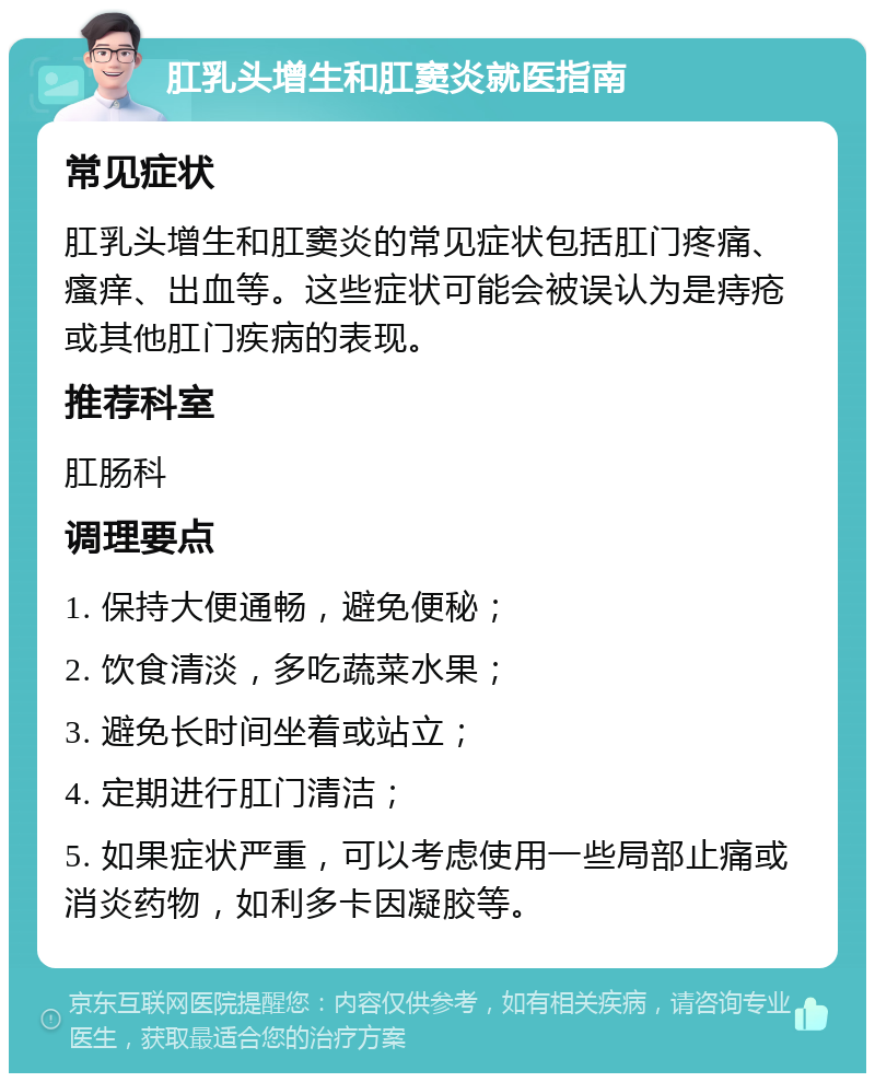 肛乳头增生和肛窦炎就医指南 常见症状 肛乳头增生和肛窦炎的常见症状包括肛门疼痛、瘙痒、出血等。这些症状可能会被误认为是痔疮或其他肛门疾病的表现。 推荐科室 肛肠科 调理要点 1. 保持大便通畅，避免便秘； 2. 饮食清淡，多吃蔬菜水果； 3. 避免长时间坐着或站立； 4. 定期进行肛门清洁； 5. 如果症状严重，可以考虑使用一些局部止痛或消炎药物，如利多卡因凝胶等。