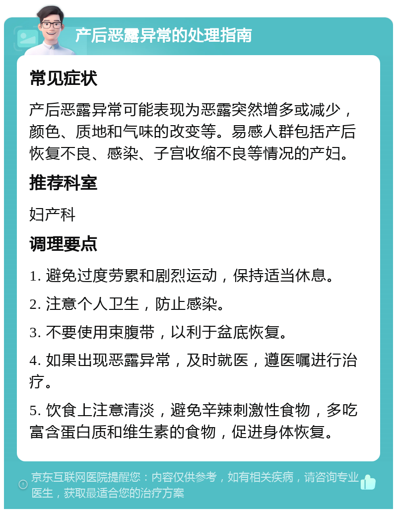 产后恶露异常的处理指南 常见症状 产后恶露异常可能表现为恶露突然增多或减少，颜色、质地和气味的改变等。易感人群包括产后恢复不良、感染、子宫收缩不良等情况的产妇。 推荐科室 妇产科 调理要点 1. 避免过度劳累和剧烈运动，保持适当休息。 2. 注意个人卫生，防止感染。 3. 不要使用束腹带，以利于盆底恢复。 4. 如果出现恶露异常，及时就医，遵医嘱进行治疗。 5. 饮食上注意清淡，避免辛辣刺激性食物，多吃富含蛋白质和维生素的食物，促进身体恢复。