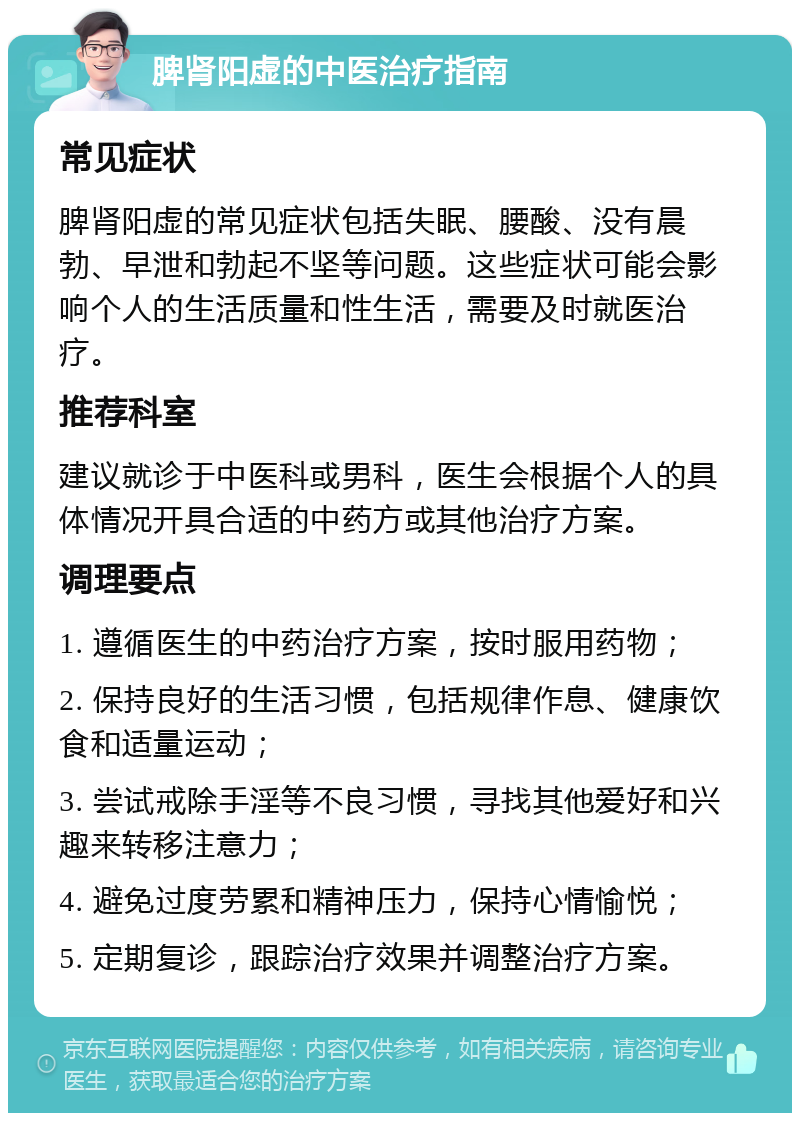 脾肾阳虚的中医治疗指南 常见症状 脾肾阳虚的常见症状包括失眠、腰酸、没有晨勃、早泄和勃起不坚等问题。这些症状可能会影响个人的生活质量和性生活，需要及时就医治疗。 推荐科室 建议就诊于中医科或男科，医生会根据个人的具体情况开具合适的中药方或其他治疗方案。 调理要点 1. 遵循医生的中药治疗方案，按时服用药物； 2. 保持良好的生活习惯，包括规律作息、健康饮食和适量运动； 3. 尝试戒除手淫等不良习惯，寻找其他爱好和兴趣来转移注意力； 4. 避免过度劳累和精神压力，保持心情愉悦； 5. 定期复诊，跟踪治疗效果并调整治疗方案。