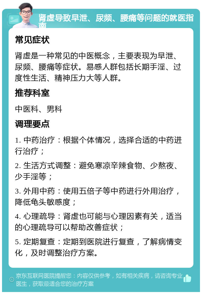 肾虚导致早泄、尿频、腰痛等问题的就医指南 常见症状 肾虚是一种常见的中医概念，主要表现为早泄、尿频、腰痛等症状。易感人群包括长期手淫、过度性生活、精神压力大等人群。 推荐科室 中医科、男科 调理要点 1. 中药治疗：根据个体情况，选择合适的中药进行治疗； 2. 生活方式调整：避免寒凉辛辣食物、少熬夜、少手淫等； 3. 外用中药：使用五倍子等中药进行外用治疗，降低龟头敏感度； 4. 心理疏导：肾虚也可能与心理因素有关，适当的心理疏导可以帮助改善症状； 5. 定期复查：定期到医院进行复查，了解病情变化，及时调整治疗方案。