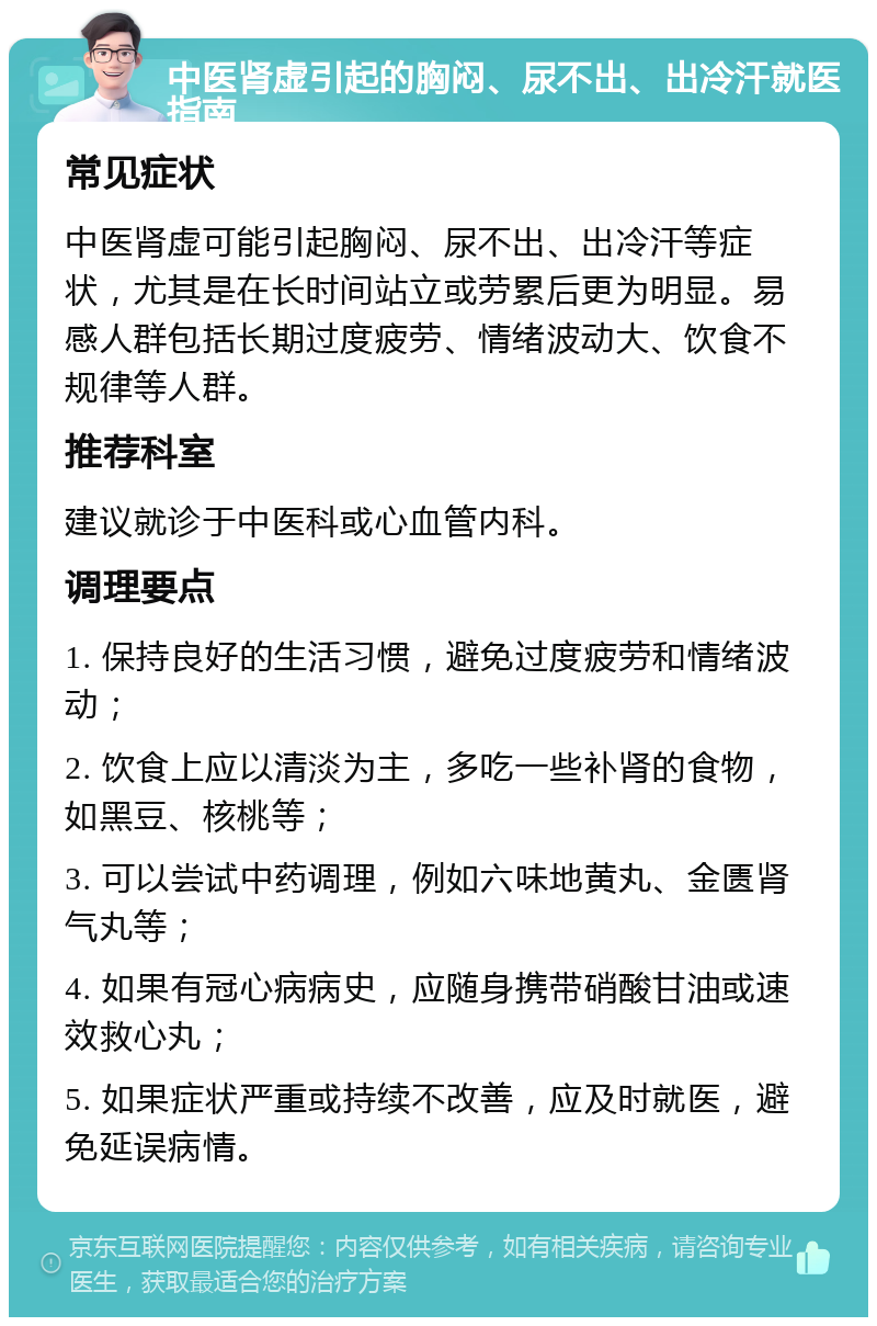 中医肾虚引起的胸闷、尿不出、出冷汗就医指南 常见症状 中医肾虚可能引起胸闷、尿不出、出冷汗等症状，尤其是在长时间站立或劳累后更为明显。易感人群包括长期过度疲劳、情绪波动大、饮食不规律等人群。 推荐科室 建议就诊于中医科或心血管内科。 调理要点 1. 保持良好的生活习惯，避免过度疲劳和情绪波动； 2. 饮食上应以清淡为主，多吃一些补肾的食物，如黑豆、核桃等； 3. 可以尝试中药调理，例如六味地黄丸、金匮肾气丸等； 4. 如果有冠心病病史，应随身携带硝酸甘油或速效救心丸； 5. 如果症状严重或持续不改善，应及时就医，避免延误病情。