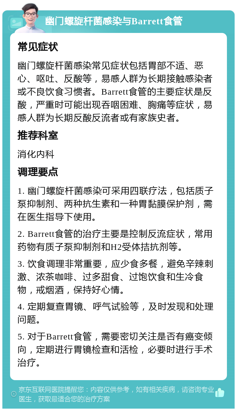 幽门螺旋杆菌感染与Barrett食管 常见症状 幽门螺旋杆菌感染常见症状包括胃部不适、恶心、呕吐、反酸等，易感人群为长期接触感染者或不良饮食习惯者。Barrett食管的主要症状是反酸，严重时可能出现吞咽困难、胸痛等症状，易感人群为长期反酸反流者或有家族史者。 推荐科室 消化内科 调理要点 1. 幽门螺旋杆菌感染可采用四联疗法，包括质子泵抑制剂、两种抗生素和一种胃黏膜保护剂，需在医生指导下使用。 2. Barrett食管的治疗主要是控制反流症状，常用药物有质子泵抑制剂和H2受体拮抗剂等。 3. 饮食调理非常重要，应少食多餐，避免辛辣刺激、浓茶咖啡、过多甜食、过饱饮食和生冷食物，戒烟酒，保持好心情。 4. 定期复查胃镜、呼气试验等，及时发现和处理问题。 5. 对于Barrett食管，需要密切关注是否有癌变倾向，定期进行胃镜检查和活检，必要时进行手术治疗。