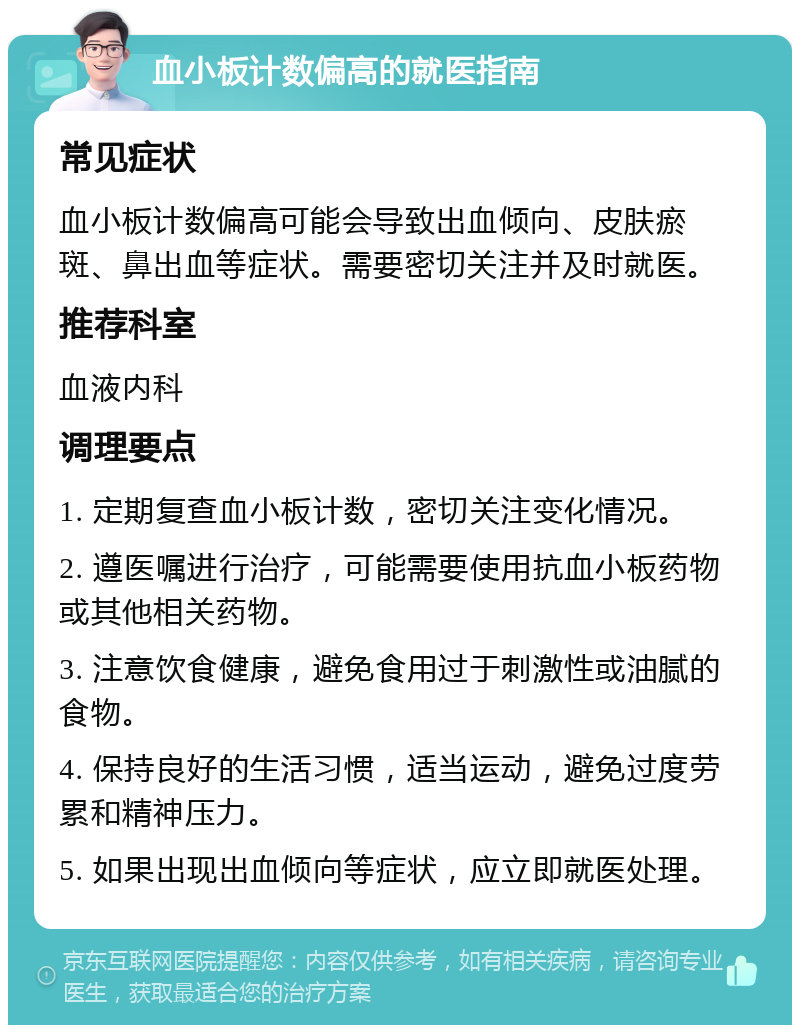 血小板计数偏高的就医指南 常见症状 血小板计数偏高可能会导致出血倾向、皮肤瘀斑、鼻出血等症状。需要密切关注并及时就医。 推荐科室 血液内科 调理要点 1. 定期复查血小板计数，密切关注变化情况。 2. 遵医嘱进行治疗，可能需要使用抗血小板药物或其他相关药物。 3. 注意饮食健康，避免食用过于刺激性或油腻的食物。 4. 保持良好的生活习惯，适当运动，避免过度劳累和精神压力。 5. 如果出现出血倾向等症状，应立即就医处理。