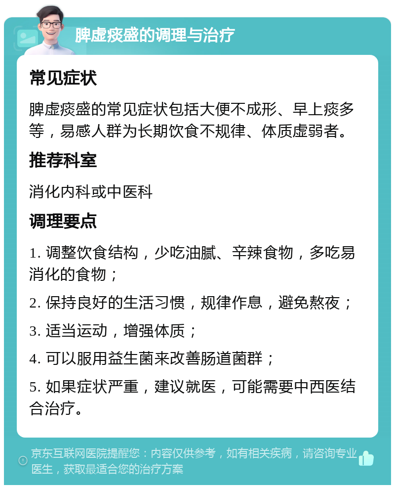 脾虚痰盛的调理与治疗 常见症状 脾虚痰盛的常见症状包括大便不成形、早上痰多等，易感人群为长期饮食不规律、体质虚弱者。 推荐科室 消化内科或中医科 调理要点 1. 调整饮食结构，少吃油腻、辛辣食物，多吃易消化的食物； 2. 保持良好的生活习惯，规律作息，避免熬夜； 3. 适当运动，增强体质； 4. 可以服用益生菌来改善肠道菌群； 5. 如果症状严重，建议就医，可能需要中西医结合治疗。