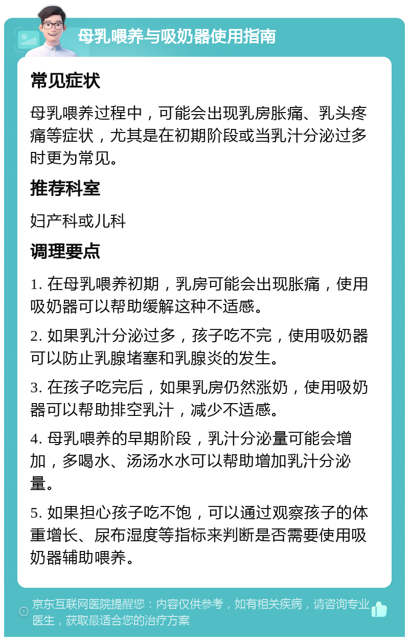 母乳喂养与吸奶器使用指南 常见症状 母乳喂养过程中，可能会出现乳房胀痛、乳头疼痛等症状，尤其是在初期阶段或当乳汁分泌过多时更为常见。 推荐科室 妇产科或儿科 调理要点 1. 在母乳喂养初期，乳房可能会出现胀痛，使用吸奶器可以帮助缓解这种不适感。 2. 如果乳汁分泌过多，孩子吃不完，使用吸奶器可以防止乳腺堵塞和乳腺炎的发生。 3. 在孩子吃完后，如果乳房仍然涨奶，使用吸奶器可以帮助排空乳汁，减少不适感。 4. 母乳喂养的早期阶段，乳汁分泌量可能会增加，多喝水、汤汤水水可以帮助增加乳汁分泌量。 5. 如果担心孩子吃不饱，可以通过观察孩子的体重增长、尿布湿度等指标来判断是否需要使用吸奶器辅助喂养。