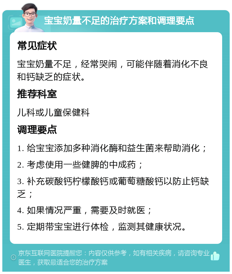 宝宝奶量不足的治疗方案和调理要点 常见症状 宝宝奶量不足，经常哭闹，可能伴随着消化不良和钙缺乏的症状。 推荐科室 儿科或儿童保健科 调理要点 1. 给宝宝添加多种消化酶和益生菌来帮助消化； 2. 考虑使用一些健脾的中成药； 3. 补充碳酸钙柠檬酸钙或葡萄糖酸钙以防止钙缺乏； 4. 如果情况严重，需要及时就医； 5. 定期带宝宝进行体检，监测其健康状况。