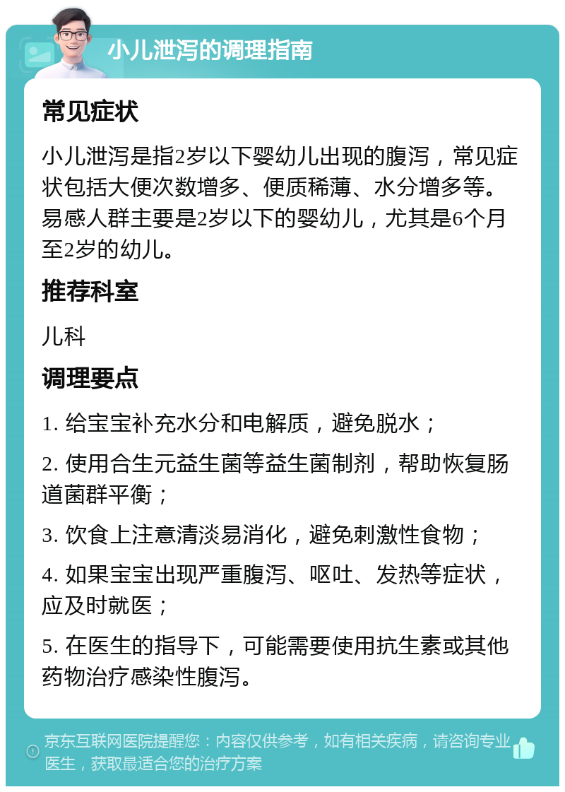 小儿泄泻的调理指南 常见症状 小儿泄泻是指2岁以下婴幼儿出现的腹泻，常见症状包括大便次数增多、便质稀薄、水分增多等。易感人群主要是2岁以下的婴幼儿，尤其是6个月至2岁的幼儿。 推荐科室 儿科 调理要点 1. 给宝宝补充水分和电解质，避免脱水； 2. 使用合生元益生菌等益生菌制剂，帮助恢复肠道菌群平衡； 3. 饮食上注意清淡易消化，避免刺激性食物； 4. 如果宝宝出现严重腹泻、呕吐、发热等症状，应及时就医； 5. 在医生的指导下，可能需要使用抗生素或其他药物治疗感染性腹泻。