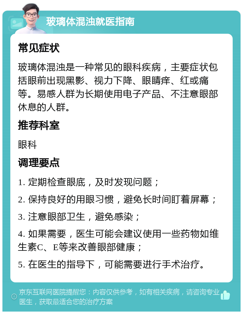 玻璃体混浊就医指南 常见症状 玻璃体混浊是一种常见的眼科疾病，主要症状包括眼前出现黑影、视力下降、眼睛痒、红或痛等。易感人群为长期使用电子产品、不注意眼部休息的人群。 推荐科室 眼科 调理要点 1. 定期检查眼底，及时发现问题； 2. 保持良好的用眼习惯，避免长时间盯着屏幕； 3. 注意眼部卫生，避免感染； 4. 如果需要，医生可能会建议使用一些药物如维生素C、E等来改善眼部健康； 5. 在医生的指导下，可能需要进行手术治疗。