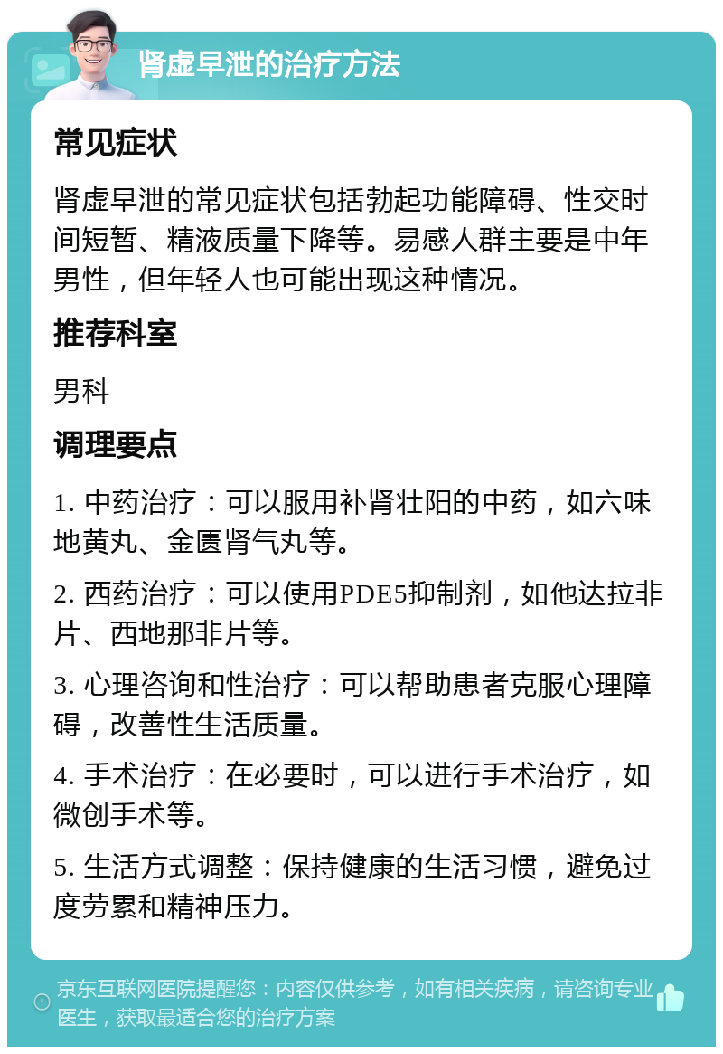 肾虚早泄的治疗方法 常见症状 肾虚早泄的常见症状包括勃起功能障碍、性交时间短暂、精液质量下降等。易感人群主要是中年男性，但年轻人也可能出现这种情况。 推荐科室 男科 调理要点 1. 中药治疗：可以服用补肾壮阳的中药，如六味地黄丸、金匮肾气丸等。 2. 西药治疗：可以使用PDE5抑制剂，如他达拉非片、西地那非片等。 3. 心理咨询和性治疗：可以帮助患者克服心理障碍，改善性生活质量。 4. 手术治疗：在必要时，可以进行手术治疗，如微创手术等。 5. 生活方式调整：保持健康的生活习惯，避免过度劳累和精神压力。