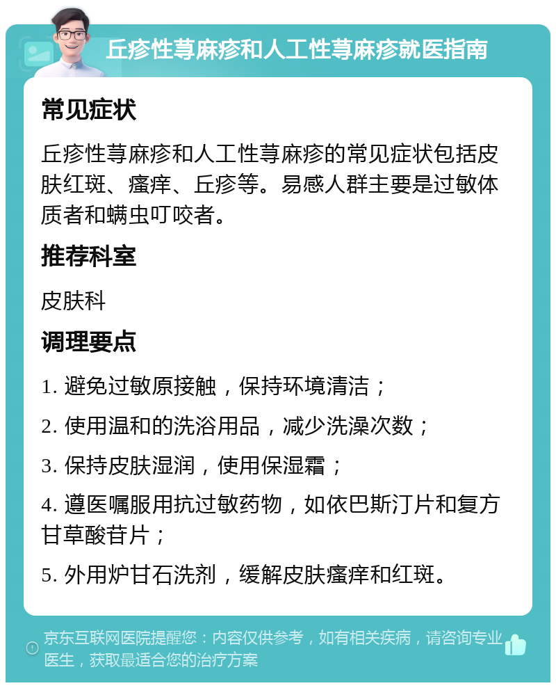 丘疹性荨麻疹和人工性荨麻疹就医指南 常见症状 丘疹性荨麻疹和人工性荨麻疹的常见症状包括皮肤红斑、瘙痒、丘疹等。易感人群主要是过敏体质者和螨虫叮咬者。 推荐科室 皮肤科 调理要点 1. 避免过敏原接触，保持环境清洁； 2. 使用温和的洗浴用品，减少洗澡次数； 3. 保持皮肤湿润，使用保湿霜； 4. 遵医嘱服用抗过敏药物，如依巴斯汀片和复方甘草酸苷片； 5. 外用炉甘石洗剂，缓解皮肤瘙痒和红斑。