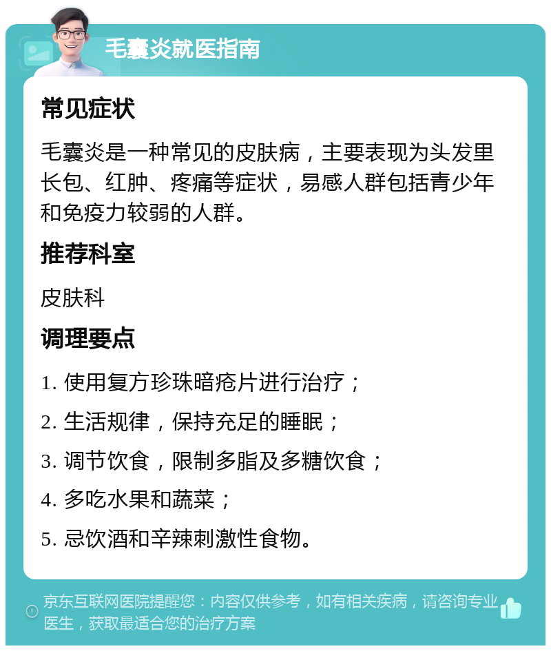 毛囊炎就医指南 常见症状 毛囊炎是一种常见的皮肤病，主要表现为头发里长包、红肿、疼痛等症状，易感人群包括青少年和免疫力较弱的人群。 推荐科室 皮肤科 调理要点 1. 使用复方珍珠暗疮片进行治疗； 2. 生活规律，保持充足的睡眠； 3. 调节饮食，限制多脂及多糖饮食； 4. 多吃水果和蔬菜； 5. 忌饮酒和辛辣刺激性食物。