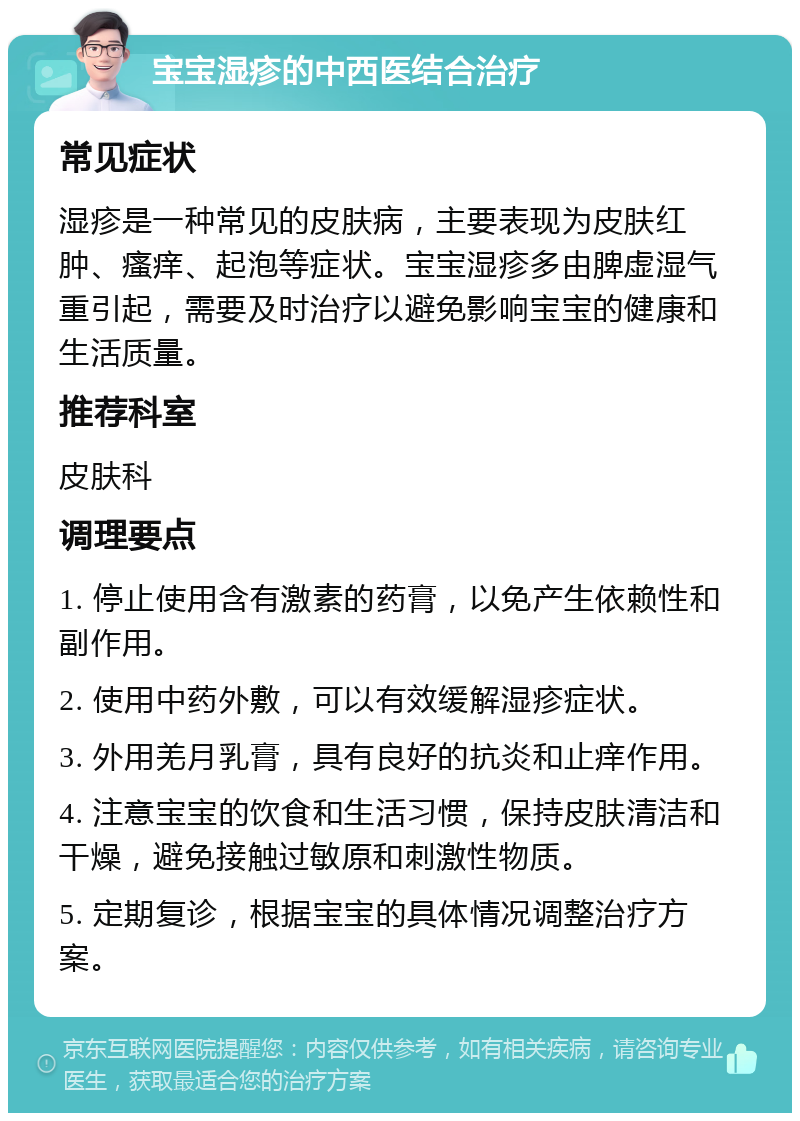 宝宝湿疹的中西医结合治疗 常见症状 湿疹是一种常见的皮肤病，主要表现为皮肤红肿、瘙痒、起泡等症状。宝宝湿疹多由脾虚湿气重引起，需要及时治疗以避免影响宝宝的健康和生活质量。 推荐科室 皮肤科 调理要点 1. 停止使用含有激素的药膏，以免产生依赖性和副作用。 2. 使用中药外敷，可以有效缓解湿疹症状。 3. 外用羌月乳膏，具有良好的抗炎和止痒作用。 4. 注意宝宝的饮食和生活习惯，保持皮肤清洁和干燥，避免接触过敏原和刺激性物质。 5. 定期复诊，根据宝宝的具体情况调整治疗方案。