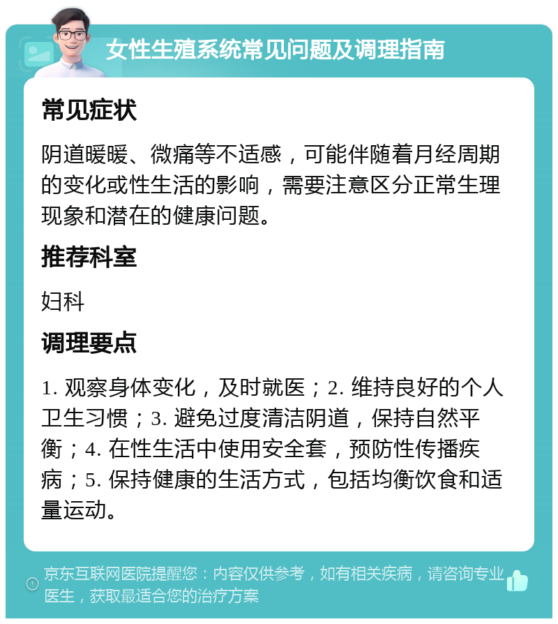 女性生殖系统常见问题及调理指南 常见症状 阴道暖暖、微痛等不适感，可能伴随着月经周期的变化或性生活的影响，需要注意区分正常生理现象和潜在的健康问题。 推荐科室 妇科 调理要点 1. 观察身体变化，及时就医；2. 维持良好的个人卫生习惯；3. 避免过度清洁阴道，保持自然平衡；4. 在性生活中使用安全套，预防性传播疾病；5. 保持健康的生活方式，包括均衡饮食和适量运动。