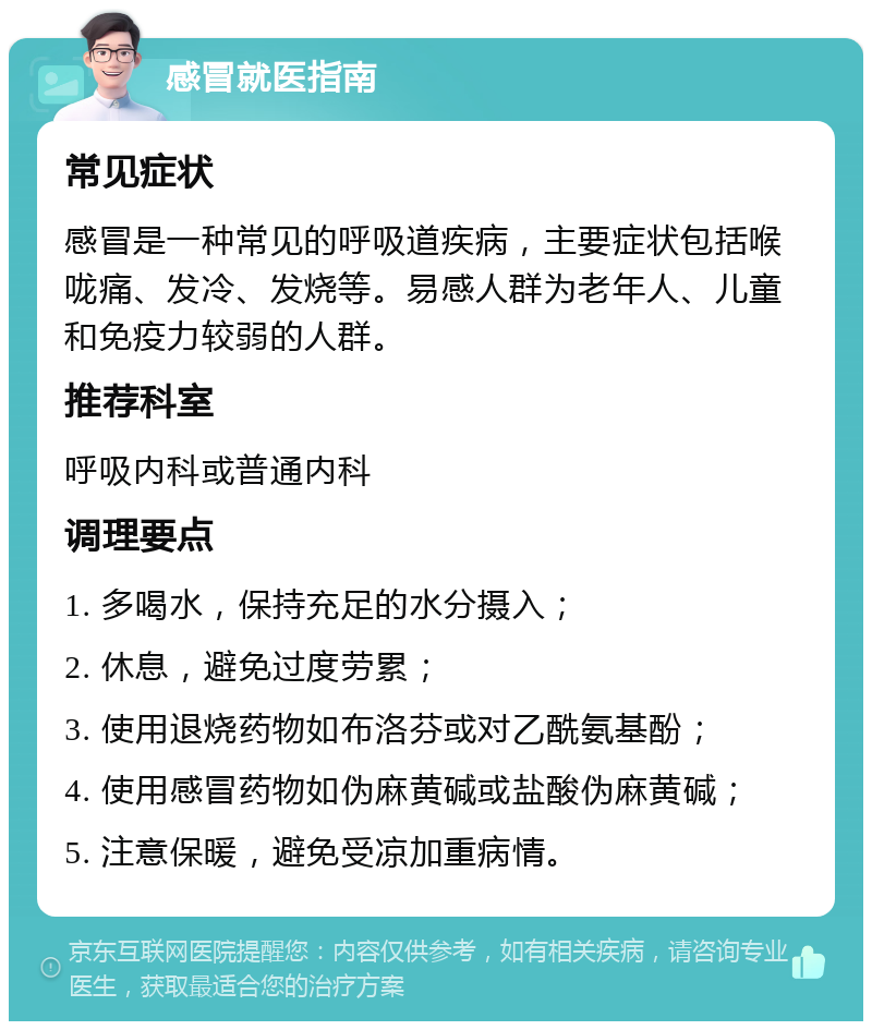 感冒就医指南 常见症状 感冒是一种常见的呼吸道疾病，主要症状包括喉咙痛、发冷、发烧等。易感人群为老年人、儿童和免疫力较弱的人群。 推荐科室 呼吸内科或普通内科 调理要点 1. 多喝水，保持充足的水分摄入； 2. 休息，避免过度劳累； 3. 使用退烧药物如布洛芬或对乙酰氨基酚； 4. 使用感冒药物如伪麻黄碱或盐酸伪麻黄碱； 5. 注意保暖，避免受凉加重病情。