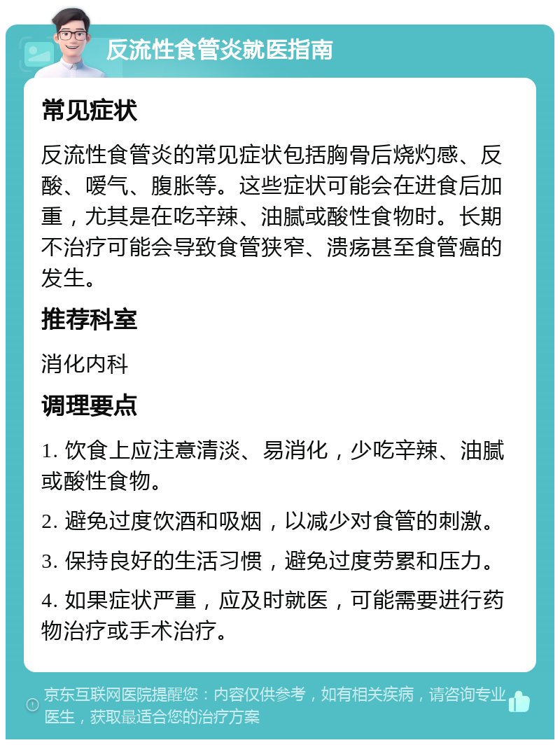 反流性食管炎就医指南 常见症状 反流性食管炎的常见症状包括胸骨后烧灼感、反酸、嗳气、腹胀等。这些症状可能会在进食后加重，尤其是在吃辛辣、油腻或酸性食物时。长期不治疗可能会导致食管狭窄、溃疡甚至食管癌的发生。 推荐科室 消化内科 调理要点 1. 饮食上应注意清淡、易消化，少吃辛辣、油腻或酸性食物。 2. 避免过度饮酒和吸烟，以减少对食管的刺激。 3. 保持良好的生活习惯，避免过度劳累和压力。 4. 如果症状严重，应及时就医，可能需要进行药物治疗或手术治疗。