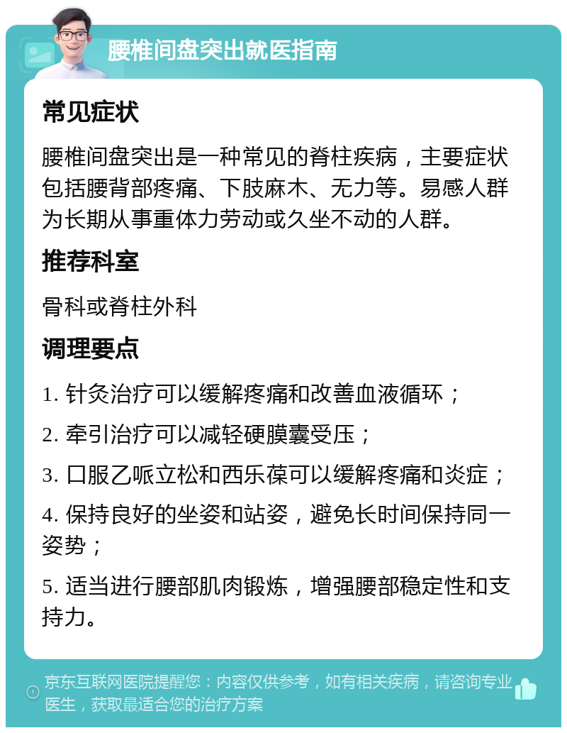 腰椎间盘突出就医指南 常见症状 腰椎间盘突出是一种常见的脊柱疾病，主要症状包括腰背部疼痛、下肢麻木、无力等。易感人群为长期从事重体力劳动或久坐不动的人群。 推荐科室 骨科或脊柱外科 调理要点 1. 针灸治疗可以缓解疼痛和改善血液循环； 2. 牵引治疗可以减轻硬膜囊受压； 3. 口服乙哌立松和西乐葆可以缓解疼痛和炎症； 4. 保持良好的坐姿和站姿，避免长时间保持同一姿势； 5. 适当进行腰部肌肉锻炼，增强腰部稳定性和支持力。