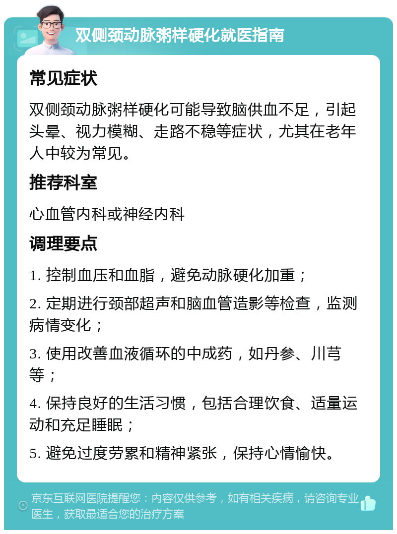 双侧颈动脉粥样硬化就医指南 常见症状 双侧颈动脉粥样硬化可能导致脑供血不足，引起头晕、视力模糊、走路不稳等症状，尤其在老年人中较为常见。 推荐科室 心血管内科或神经内科 调理要点 1. 控制血压和血脂，避免动脉硬化加重； 2. 定期进行颈部超声和脑血管造影等检查，监测病情变化； 3. 使用改善血液循环的中成药，如丹参、川芎等； 4. 保持良好的生活习惯，包括合理饮食、适量运动和充足睡眠； 5. 避免过度劳累和精神紧张，保持心情愉快。