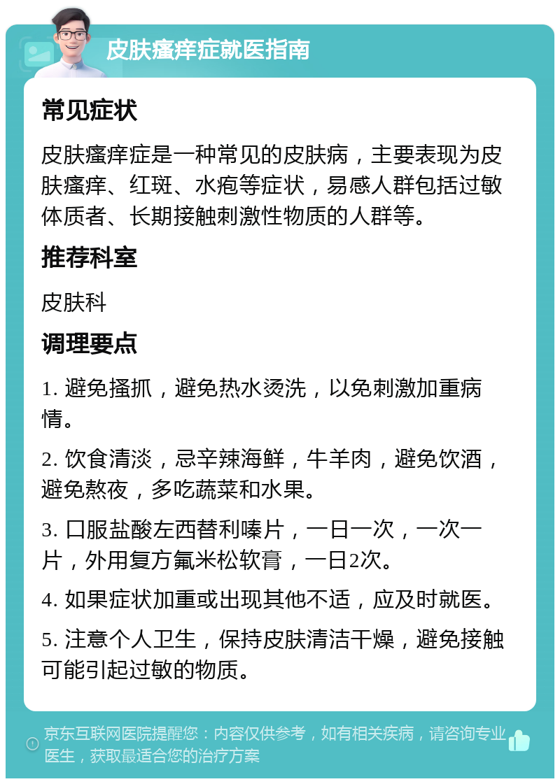 皮肤瘙痒症就医指南 常见症状 皮肤瘙痒症是一种常见的皮肤病，主要表现为皮肤瘙痒、红斑、水疱等症状，易感人群包括过敏体质者、长期接触刺激性物质的人群等。 推荐科室 皮肤科 调理要点 1. 避免搔抓，避免热水烫洗，以免刺激加重病情。 2. 饮食清淡，忌辛辣海鲜，牛羊肉，避免饮酒，避免熬夜，多吃蔬菜和水果。 3. 口服盐酸左西替利嗪片，一日一次，一次一片，外用复方氟米松软膏，一日2次。 4. 如果症状加重或出现其他不适，应及时就医。 5. 注意个人卫生，保持皮肤清洁干燥，避免接触可能引起过敏的物质。