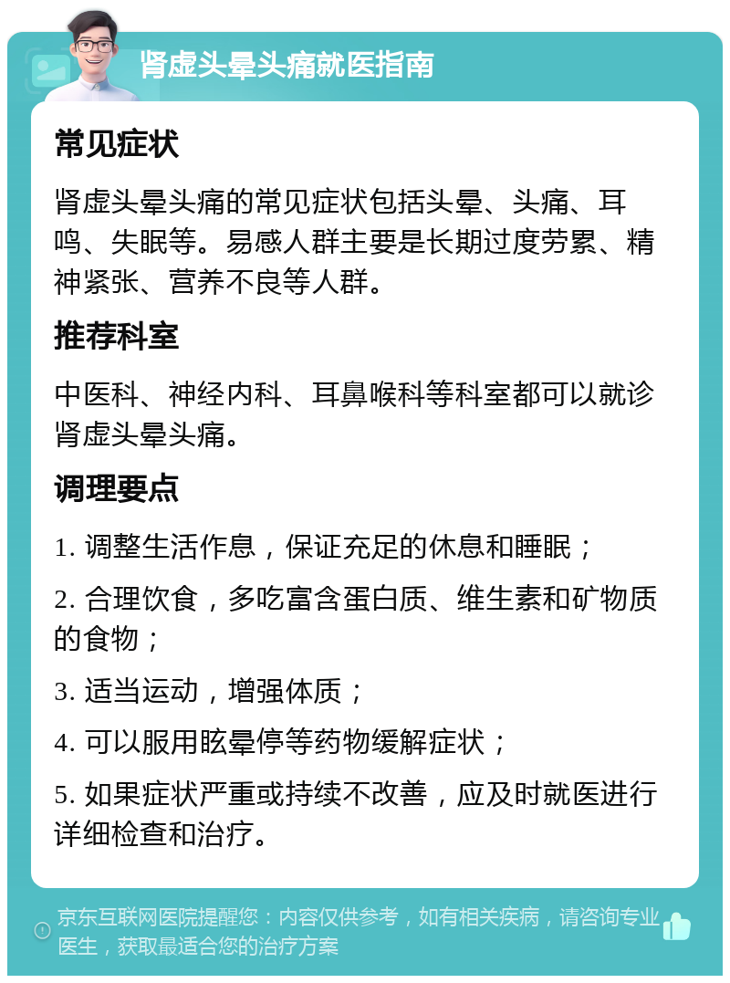 肾虚头晕头痛就医指南 常见症状 肾虚头晕头痛的常见症状包括头晕、头痛、耳鸣、失眠等。易感人群主要是长期过度劳累、精神紧张、营养不良等人群。 推荐科室 中医科、神经内科、耳鼻喉科等科室都可以就诊肾虚头晕头痛。 调理要点 1. 调整生活作息，保证充足的休息和睡眠； 2. 合理饮食，多吃富含蛋白质、维生素和矿物质的食物； 3. 适当运动，增强体质； 4. 可以服用眩晕停等药物缓解症状； 5. 如果症状严重或持续不改善，应及时就医进行详细检查和治疗。