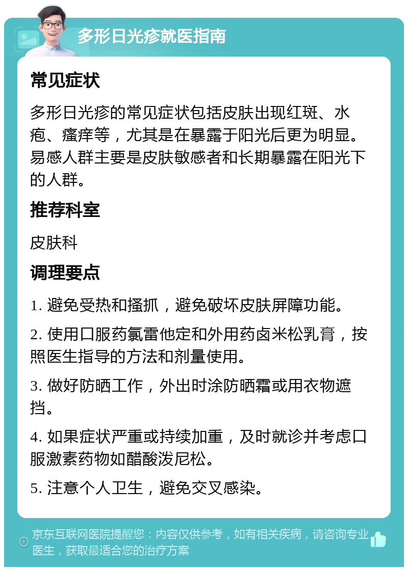 多形日光疹就医指南 常见症状 多形日光疹的常见症状包括皮肤出现红斑、水疱、瘙痒等，尤其是在暴露于阳光后更为明显。易感人群主要是皮肤敏感者和长期暴露在阳光下的人群。 推荐科室 皮肤科 调理要点 1. 避免受热和搔抓，避免破坏皮肤屏障功能。 2. 使用口服药氯雷他定和外用药卤米松乳膏，按照医生指导的方法和剂量使用。 3. 做好防晒工作，外出时涂防晒霜或用衣物遮挡。 4. 如果症状严重或持续加重，及时就诊并考虑口服激素药物如醋酸泼尼松。 5. 注意个人卫生，避免交叉感染。