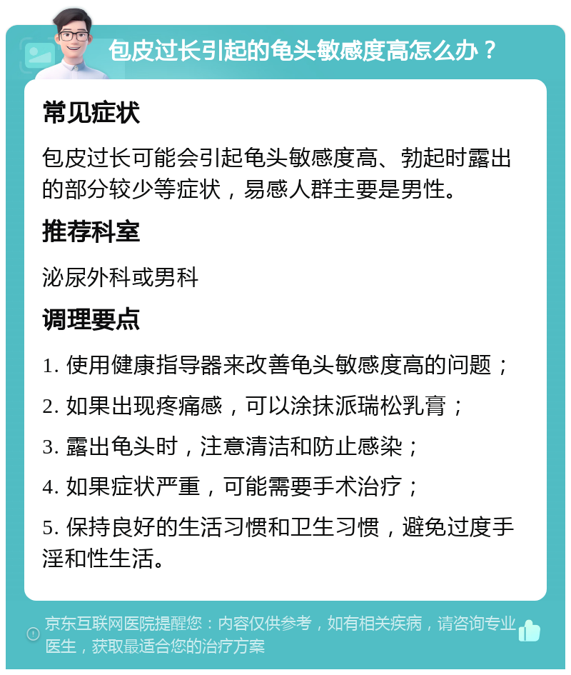 包皮过长引起的龟头敏感度高怎么办？ 常见症状 包皮过长可能会引起龟头敏感度高、勃起时露出的部分较少等症状，易感人群主要是男性。 推荐科室 泌尿外科或男科 调理要点 1. 使用健康指导器来改善龟头敏感度高的问题； 2. 如果出现疼痛感，可以涂抹派瑞松乳膏； 3. 露出龟头时，注意清洁和防止感染； 4. 如果症状严重，可能需要手术治疗； 5. 保持良好的生活习惯和卫生习惯，避免过度手淫和性生活。