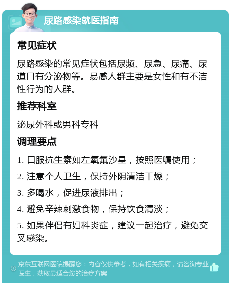 尿路感染就医指南 常见症状 尿路感染的常见症状包括尿频、尿急、尿痛、尿道口有分泌物等。易感人群主要是女性和有不洁性行为的人群。 推荐科室 泌尿外科或男科专科 调理要点 1. 口服抗生素如左氧氟沙星，按照医嘱使用； 2. 注意个人卫生，保持外阴清洁干燥； 3. 多喝水，促进尿液排出； 4. 避免辛辣刺激食物，保持饮食清淡； 5. 如果伴侣有妇科炎症，建议一起治疗，避免交叉感染。