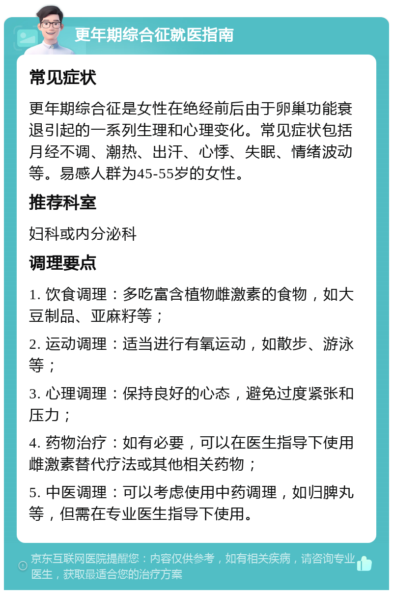 更年期综合征就医指南 常见症状 更年期综合征是女性在绝经前后由于卵巢功能衰退引起的一系列生理和心理变化。常见症状包括月经不调、潮热、出汗、心悸、失眠、情绪波动等。易感人群为45-55岁的女性。 推荐科室 妇科或内分泌科 调理要点 1. 饮食调理：多吃富含植物雌激素的食物，如大豆制品、亚麻籽等； 2. 运动调理：适当进行有氧运动，如散步、游泳等； 3. 心理调理：保持良好的心态，避免过度紧张和压力； 4. 药物治疗：如有必要，可以在医生指导下使用雌激素替代疗法或其他相关药物； 5. 中医调理：可以考虑使用中药调理，如归脾丸等，但需在专业医生指导下使用。