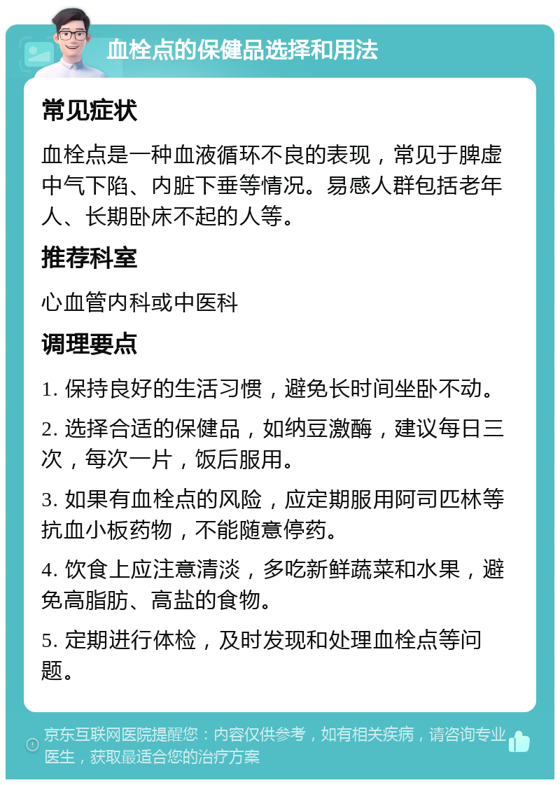 血栓点的保健品选择和用法 常见症状 血栓点是一种血液循环不良的表现，常见于脾虚中气下陷、内脏下垂等情况。易感人群包括老年人、长期卧床不起的人等。 推荐科室 心血管内科或中医科 调理要点 1. 保持良好的生活习惯，避免长时间坐卧不动。 2. 选择合适的保健品，如纳豆激酶，建议每日三次，每次一片，饭后服用。 3. 如果有血栓点的风险，应定期服用阿司匹林等抗血小板药物，不能随意停药。 4. 饮食上应注意清淡，多吃新鲜蔬菜和水果，避免高脂肪、高盐的食物。 5. 定期进行体检，及时发现和处理血栓点等问题。