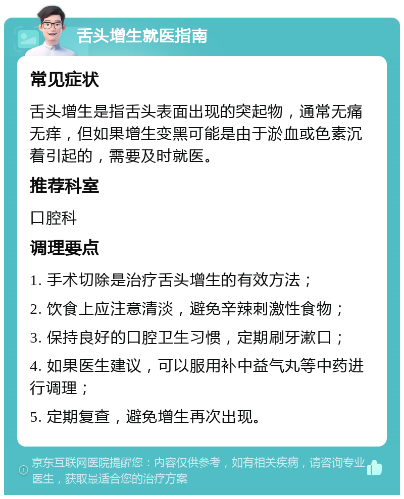 舌头增生就医指南 常见症状 舌头增生是指舌头表面出现的突起物，通常无痛无痒，但如果增生变黑可能是由于淤血或色素沉着引起的，需要及时就医。 推荐科室 口腔科 调理要点 1. 手术切除是治疗舌头增生的有效方法； 2. 饮食上应注意清淡，避免辛辣刺激性食物； 3. 保持良好的口腔卫生习惯，定期刷牙漱口； 4. 如果医生建议，可以服用补中益气丸等中药进行调理； 5. 定期复查，避免增生再次出现。