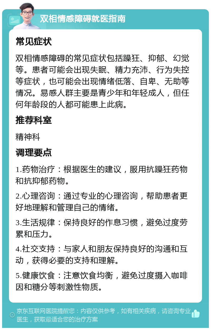 双相情感障碍就医指南 常见症状 双相情感障碍的常见症状包括躁狂、抑郁、幻觉等。患者可能会出现失眠、精力充沛、行为失控等症状，也可能会出现情绪低落、自卑、无助等情况。易感人群主要是青少年和年轻成人，但任何年龄段的人都可能患上此病。 推荐科室 精神科 调理要点 1.药物治疗：根据医生的建议，服用抗躁狂药物和抗抑郁药物。 2.心理咨询：通过专业的心理咨询，帮助患者更好地理解和管理自己的情绪。 3.生活规律：保持良好的作息习惯，避免过度劳累和压力。 4.社交支持：与家人和朋友保持良好的沟通和互动，获得必要的支持和理解。 5.健康饮食：注意饮食均衡，避免过度摄入咖啡因和糖分等刺激性物质。