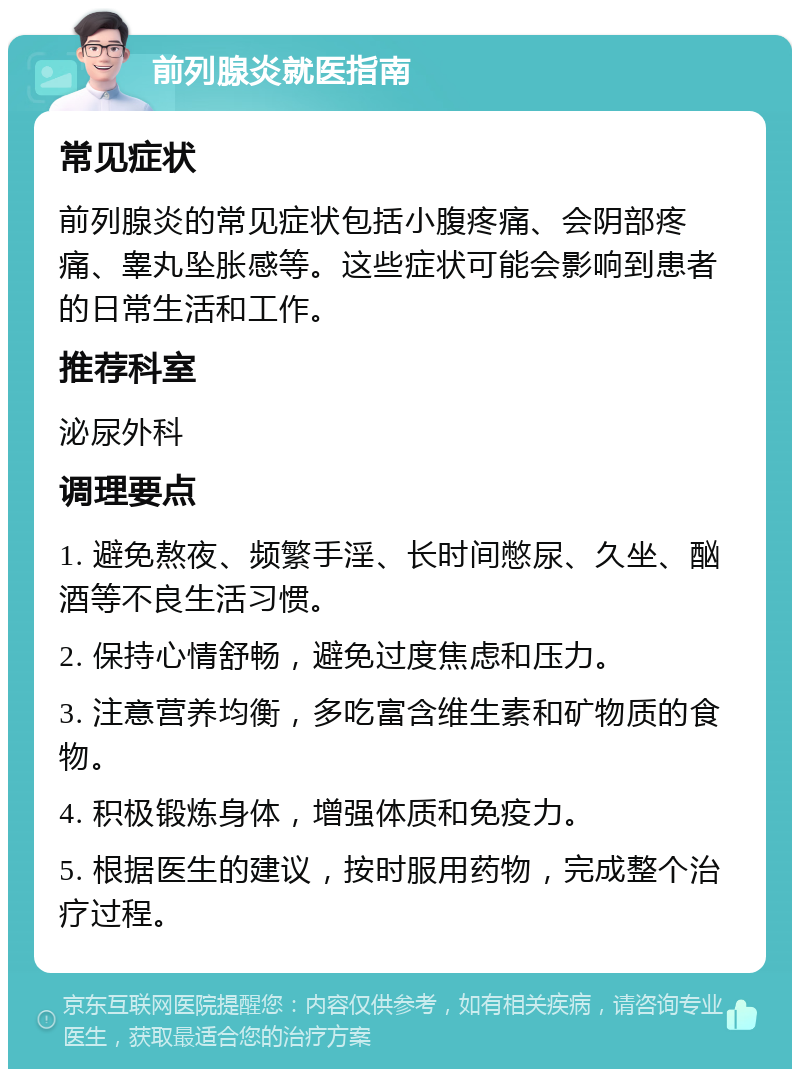 前列腺炎就医指南 常见症状 前列腺炎的常见症状包括小腹疼痛、会阴部疼痛、睾丸坠胀感等。这些症状可能会影响到患者的日常生活和工作。 推荐科室 泌尿外科 调理要点 1. 避免熬夜、频繁手淫、长时间憋尿、久坐、酗酒等不良生活习惯。 2. 保持心情舒畅，避免过度焦虑和压力。 3. 注意营养均衡，多吃富含维生素和矿物质的食物。 4. 积极锻炼身体，增强体质和免疫力。 5. 根据医生的建议，按时服用药物，完成整个治疗过程。