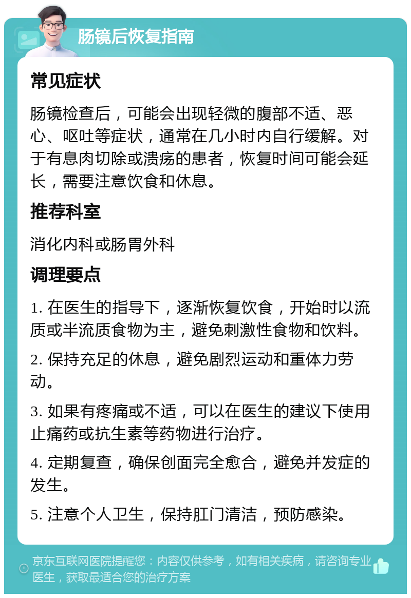 肠镜后恢复指南 常见症状 肠镜检查后，可能会出现轻微的腹部不适、恶心、呕吐等症状，通常在几小时内自行缓解。对于有息肉切除或溃疡的患者，恢复时间可能会延长，需要注意饮食和休息。 推荐科室 消化内科或肠胃外科 调理要点 1. 在医生的指导下，逐渐恢复饮食，开始时以流质或半流质食物为主，避免刺激性食物和饮料。 2. 保持充足的休息，避免剧烈运动和重体力劳动。 3. 如果有疼痛或不适，可以在医生的建议下使用止痛药或抗生素等药物进行治疗。 4. 定期复查，确保创面完全愈合，避免并发症的发生。 5. 注意个人卫生，保持肛门清洁，预防感染。