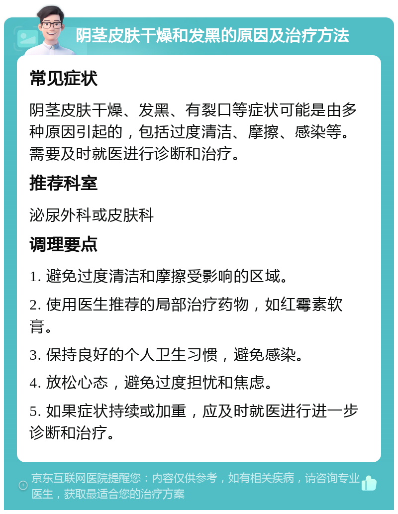 阴茎皮肤干燥和发黑的原因及治疗方法 常见症状 阴茎皮肤干燥、发黑、有裂口等症状可能是由多种原因引起的，包括过度清洁、摩擦、感染等。需要及时就医进行诊断和治疗。 推荐科室 泌尿外科或皮肤科 调理要点 1. 避免过度清洁和摩擦受影响的区域。 2. 使用医生推荐的局部治疗药物，如红霉素软膏。 3. 保持良好的个人卫生习惯，避免感染。 4. 放松心态，避免过度担忧和焦虑。 5. 如果症状持续或加重，应及时就医进行进一步诊断和治疗。