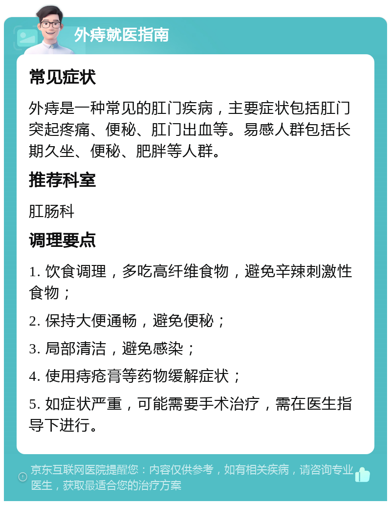 外痔就医指南 常见症状 外痔是一种常见的肛门疾病，主要症状包括肛门突起疼痛、便秘、肛门出血等。易感人群包括长期久坐、便秘、肥胖等人群。 推荐科室 肛肠科 调理要点 1. 饮食调理，多吃高纤维食物，避免辛辣刺激性食物； 2. 保持大便通畅，避免便秘； 3. 局部清洁，避免感染； 4. 使用痔疮膏等药物缓解症状； 5. 如症状严重，可能需要手术治疗，需在医生指导下进行。