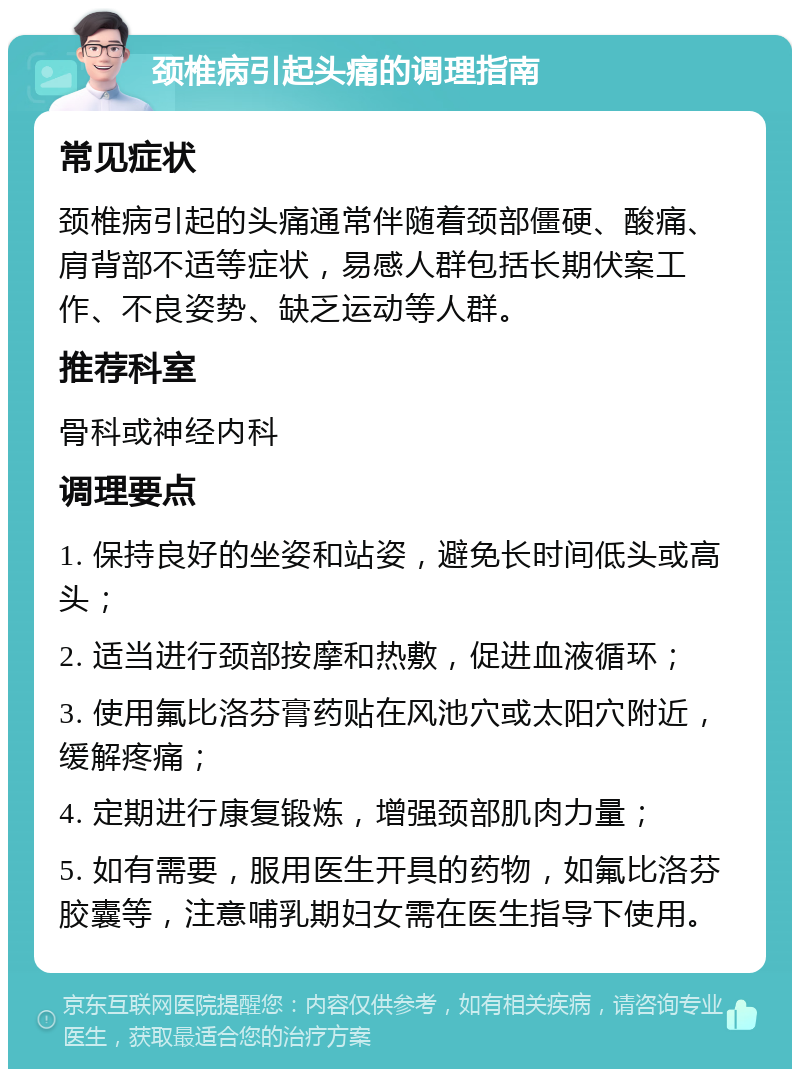 颈椎病引起头痛的调理指南 常见症状 颈椎病引起的头痛通常伴随着颈部僵硬、酸痛、肩背部不适等症状，易感人群包括长期伏案工作、不良姿势、缺乏运动等人群。 推荐科室 骨科或神经内科 调理要点 1. 保持良好的坐姿和站姿，避免长时间低头或高头； 2. 适当进行颈部按摩和热敷，促进血液循环； 3. 使用氟比洛芬膏药贴在风池穴或太阳穴附近，缓解疼痛； 4. 定期进行康复锻炼，增强颈部肌肉力量； 5. 如有需要，服用医生开具的药物，如氟比洛芬胶囊等，注意哺乳期妇女需在医生指导下使用。