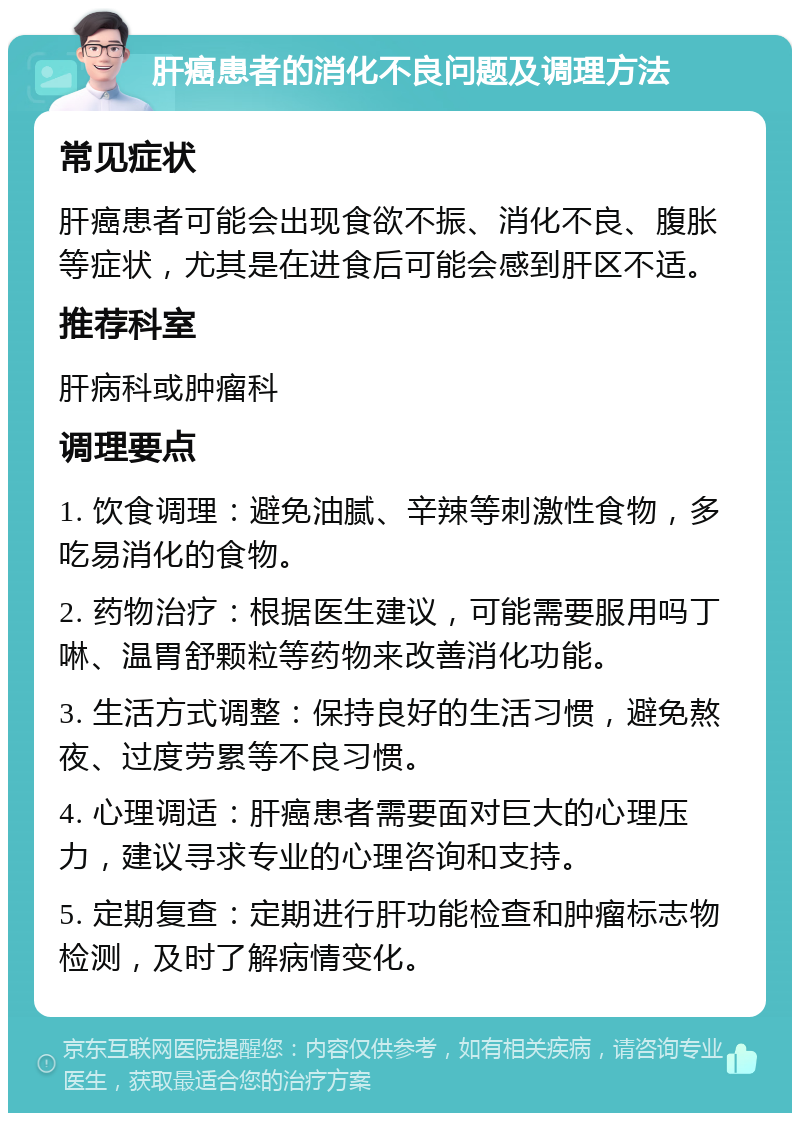 肝癌患者的消化不良问题及调理方法 常见症状 肝癌患者可能会出现食欲不振、消化不良、腹胀等症状，尤其是在进食后可能会感到肝区不适。 推荐科室 肝病科或肿瘤科 调理要点 1. 饮食调理：避免油腻、辛辣等刺激性食物，多吃易消化的食物。 2. 药物治疗：根据医生建议，可能需要服用吗丁啉、温胃舒颗粒等药物来改善消化功能。 3. 生活方式调整：保持良好的生活习惯，避免熬夜、过度劳累等不良习惯。 4. 心理调适：肝癌患者需要面对巨大的心理压力，建议寻求专业的心理咨询和支持。 5. 定期复查：定期进行肝功能检查和肿瘤标志物检测，及时了解病情变化。